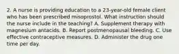 2. A nurse is providing education to a 23-year-old female client who has been prescribed misoprostol. What instruction should the nurse include in the teaching? A. Supplement therapy with magnesium antacids. B. Report postmenopausal bleeding. C. Use effective contraceptive measures. D. Administer the drug one time per day.