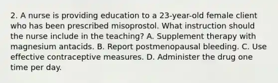 2. A nurse is providing education to a 23-year-old female client who has been prescribed misoprostol. What instruction should the nurse include in the teaching? A. Supplement therapy with magnesium antacids. B. Report postmenopausal bleeding. C. Use effective contraceptive measures. D. Administer the drug one time per day.