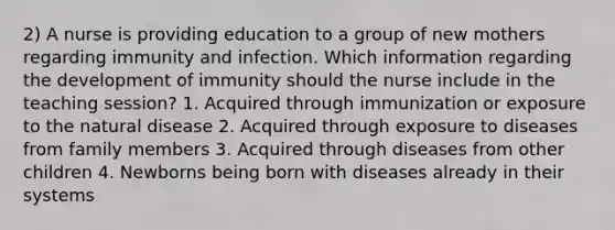 2) A nurse is providing education to a group of new mothers regarding immunity and infection. Which information regarding the development of immunity should the nurse include in the teaching session? 1. Acquired through immunization or exposure to the natural disease 2. Acquired through exposure to diseases from family members 3. Acquired through diseases from other children 4. Newborns being born with diseases already in their systems