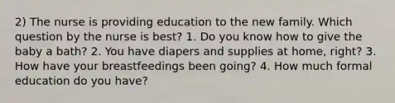 2) The nurse is providing education to the new family. Which question by the nurse is best? 1. Do you know how to give the baby a bath? 2. You have diapers and supplies at home, right? 3. How have your breastfeedings been going? 4. How much formal education do you have?