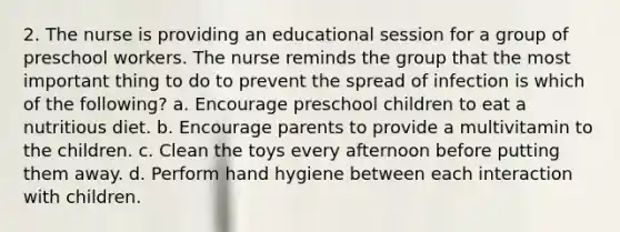 2. The nurse is providing an educational session for a group of preschool workers. The nurse reminds the group that the most important thing to do to prevent the spread of infection is which of the following? a. Encourage preschool children to eat a nutritious diet. b. Encourage parents to provide a multivitamin to the children. c. Clean the toys every afternoon before putting them away. d. Perform hand hygiene between each interaction with children.