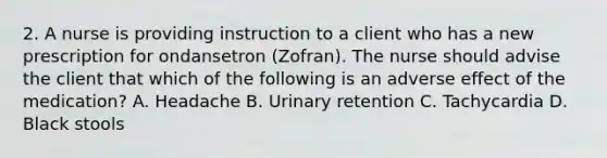 2. A nurse is providing instruction to a client who has a new prescription for ondansetron (Zofran). The nurse should advise the client that which of the following is an adverse effect of the medication? A. Headache B. Urinary retention C. Tachycardia D. Black stools