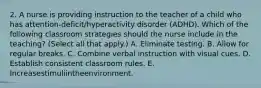 2. A nurse is providing instruction to the teacher of a child who has attention-deficit/hyperactivity disorder (ADHD). Which of the following classroom strategies should the nurse include in the teaching? (Select all that apply.) A. Eliminate testing. B. Allow for regular breaks. C. Combine verbal instruction with visual cues. D. Establish consistent classroom rules. E. Increasestimuliintheenvironment.