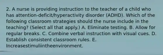 2. A nurse is providing instruction to the teacher of a child who has attention-deficit/hyperactivity disorder (ADHD). Which of the following classroom strategies should the nurse include in the teaching? (Select all that apply.) A. Eliminate testing. B. Allow for regular breaks. C. Combine verbal instruction with visual cues. D. Establish consistent classroom rules. E. Increasestimuliintheenvironment.