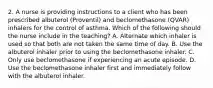 2. A nurse is providing instructions to a client who has been prescribed albuterol (Proventil) and beclomethasone (QVAR) inhalers for the control of asthma. Which of the following should the nurse include in the teaching? A. Alternate which inhaler is used so that both are not taken the same time of day. B. Use the albuterol inhaler prior to using the beclomethasone inhaler. C. Only use beclomethasone if experiencing an acute episode. D. Use the beclomethasone inhaler first and immediately follow with the albuterol inhaler.