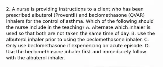 2. A nurse is providing instructions to a client who has been prescribed albuterol (Proventil) and beclomethasone (QVAR) inhalers for the control of asthma. Which of the following should the nurse include in the teaching? A. Alternate which inhaler is used so that both are not taken the same time of day. B. Use the albuterol inhaler prior to using the beclomethasone inhaler. C. Only use beclomethasone if experiencing an acute episode. D. Use the beclomethasone inhaler first and immediately follow with the albuterol inhaler.