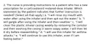 2. The nurse is providing instructions to a patient who has a new prescription for a corticosteroid metered-dose inhaler. Which statement by the patient indicates that further instruction is needed? (Select all that apply.) a. "I will rinse my mouth with water after using the inhaler and then spit out the water." b. "I will gargle after using the inhaler and then swallow." c. "I will clean the plastic inhaler casing weekly by removing the canister and then washing the casing in warm soapy water. I will then let it dry before reassembling." d. "I will use this inhaler for asthma attacks." e. "I will continue to use this inhaler, even if I am feeling better."