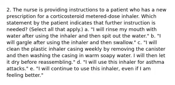 2. The nurse is providing instructions to a patient who has a new prescription for a corticosteroid metered-dose inhaler. Which statement by the patient indicates that further instruction is needed? (Select all that apply.) a. "I will rinse my mouth with water after using the inhaler and then spit out the water." b. "I will gargle after using the inhaler and then swallow." c. "I will clean the plastic inhaler casing weekly by removing the canister and then washing the casing in warm soapy water. I will then let it dry before reassembling." d. "I will use this inhaler for asthma attacks." e. "I will continue to use this inhaler, even if I am feeling better."