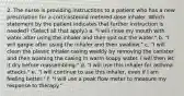 2. The nurse is providing instructions to a patient who has a new prescription for a corticosteroid metered-dose inhaler. Which statement by the patient indicates that further instruction is needed? (Select all that apply.) a. "I will rinse my mouth with water after using the inhaler and then spit out the water." b. "I will gargle after using the inhaler and then swallow." c. "I will clean the plastic inhaler casing weekly by removing the canister and then washing the casing in warm soapy water. I will then let it dry before reassembling." d. "I will use this inhaler for asthma attacks." e. "I will continue to use this inhaler, even if I am feeling better." f. "I will use a peak flow meter to measure my response to therapy."