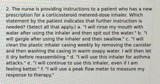 2. The nurse is providing instructions to a patient who has a new prescription for a corticosteroid metered-dose inhaler. Which statement by the patient indicates that further instruction is needed? (Select all that apply.) a. "I will rinse my mouth with water after using the inhaler and then spit out the water." b. "I will gargle after using the inhaler and then swallow." c. "I will clean the plastic inhaler casing weekly by removing the canister and then washing the casing in warm soapy water. I will then let it dry before reassembling." d. "I will use this inhaler for asthma attacks." e. "I will continue to use this inhaler, even if I am feeling better." f. "I will use a peak flow meter to measure my response to therapy."