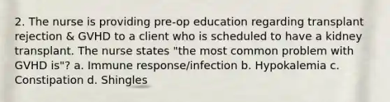 2. The nurse is providing pre-op education regarding transplant rejection & GVHD to a client who is scheduled to have a kidney transplant. The nurse states "the most common problem with GVHD is"? a. Immune response/infection b. Hypokalemia c. Constipation d. Shingles