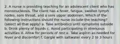 2. A nurse is providing teaching for an adolescent client who has mononucleosis. The client has a fever, fatigue, swollen lymph nodes, sore throat, and a sore upper abdomen. Which of the following instructions should the nurse include the teaching? (select all that apply) a. Take antibiotics until symptoms subside b. Drink plenty of liquids c. Avoid participating in strenuous activities d. Allow for periods of rest e. Take aspirin as needed for fever and discomfort f. Gargle with saltwater every 2 to 3 hours