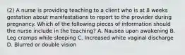 (2) A nurse is providing teaching to a client who is at 8 weeks gestation about manifestations to report to the provider during pregnancy. Which of the following pieces of information should the nurse include in the teaching? A. Nausea upon awakening B. Leg cramps while sleeping C. Increased white vaginal discharge D. Blurred or double vision