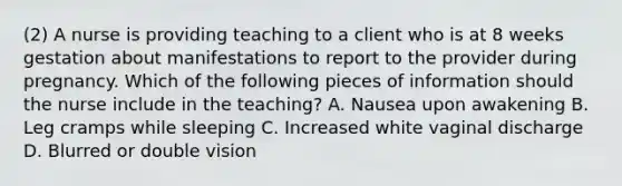 (2) A nurse is providing teaching to a client who is at 8 weeks gestation about manifestations to report to the provider during pregnancy. Which of the following pieces of information should the nurse include in the teaching? A. Nausea upon awakening B. Leg cramps while sleeping C. Increased white vaginal discharge D. Blurred or double vision