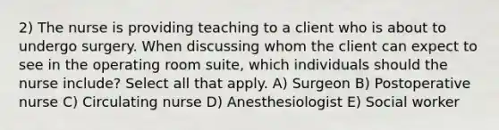 2) The nurse is providing teaching to a client who is about to undergo surgery. When discussing whom the client can expect to see in the operating room suite, which individuals should the nurse include? Select all that apply. A) Surgeon B) Postoperative nurse C) Circulating nurse D) Anesthesiologist E) Social worker