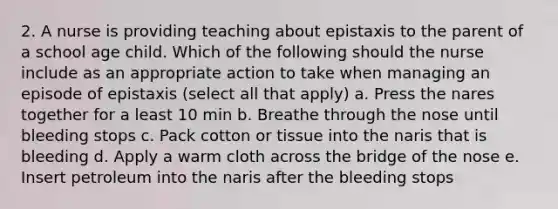 2. A nurse is providing teaching about epistaxis to the parent of a school age child. Which of the following should the nurse include as an appropriate action to take when managing an episode of epistaxis (select all that apply) a. Press the nares together for a least 10 min b. Breathe through the nose until bleeding stops c. Pack cotton or tissue into the naris that is bleeding d. Apply a warm cloth across the bridge of the nose e. Insert petroleum into the naris after the bleeding stops