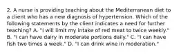 2. A nurse is providing teaching about the Mediterranean diet to a client who has a new diagnosis of hypertension. Which of the following statements by the client indicates a need for further teaching? A. "I will limit my intake of red meat to twice weekly." B. "I can have dairy in moderate portions daily." C. "I can have fish two times a week." D. "I can drink wine in moderation."