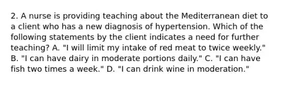 2. A nurse is providing teaching about the Mediterranean diet to a client who has a new diagnosis of hypertension. Which of the following statements by the client indicates a need for further teaching? A. "I will limit my intake of red meat to twice weekly." B. "I can have dairy in moderate portions daily." C. "I can have fish two times a week." D. "I can drink wine in moderation."