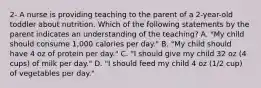 2- A nurse is providing teaching to the parent of a 2-year-old toddler about nutrition. Which of the following statements by the parent indicates an understanding of the teaching? A. "My child should consume 1,000 calories per day." B. "My child should have 4 oz of protein per day." C. "I should give my child 32 oz (4 cups) of milk per day." D. "I should feed my child 4 oz (1/2 cup) of vegetables per day."