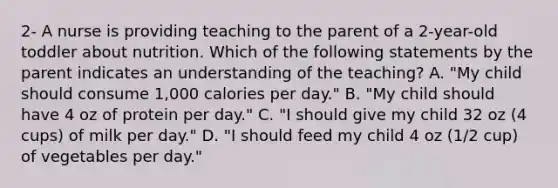 2- A nurse is providing teaching to the parent of a 2-year-old toddler about nutrition. Which of the following statements by the parent indicates an understanding of the teaching? A. "My child should consume 1,000 calories per day." B. "My child should have 4 oz of protein per day." C. "I should give my child 32 oz (4 cups) of milk per day." D. "I should feed my child 4 oz (1/2 cup) of vegetables per day."