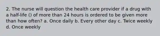 2. The nurse will question the health care provider if a drug with a half-life () of more than 24 hours is ordered to be given more than how often? a. Once daily b. Every other day c. Twice weekly d. Once weekly