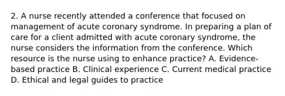 2. A nurse recently attended a conference that focused on management of acute coronary syndrome. In preparing a plan of care for a client admitted with acute coronary syndrome, the nurse considers the information from the conference. Which resource is the nurse using to enhance practice? A. Evidence-based practice B. Clinical experience C. Current medical practice D. Ethical and legal guides to practice