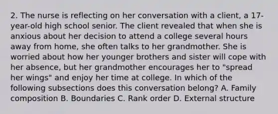 2. The nurse is reflecting on her conversation with a client, a 17-year-old high school senior. The client revealed that when she is anxious about her decision to attend a college several hours away from home, she often talks to her grandmother. She is worried about how her younger brothers and sister will cope with her absence, but her grandmother encourages her to "spread her wings" and enjoy her time at college. In which of the following subsections does this conversation belong? A. Family composition B. Boundaries C. Rank order D. External structure