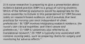 2) A nurse researcher is preparing to give a presentation about evidence-based practice (EBP) to a group of nursing students. Which of the following statements would be appropriate for the nurse researcher to include in this presentation? A) "EBP focuses solely on research-based evidence, and it assumes that best practices for nursing care exist independent of client preferences." B) "EBP involves integrating research evidence, the nurse's own clinical expertise, and client values and preferences." C) "EBP is sometimes also referred to as translational research." D) "EBP is typically only associated with complex nursing tasks, such as preparing clients for surgery and monitoring for adverse effects."