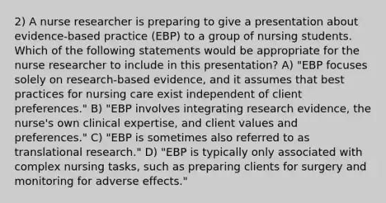 2) A nurse researcher is preparing to give a presentation about evidence-based practice (EBP) to a group of nursing students. Which of the following statements would be appropriate for the nurse researcher to include in this presentation? A) "EBP focuses solely on research-based evidence, and it assumes that best practices for nursing care exist independent of client preferences." B) "EBP involves integrating research evidence, the nurse's own clinical expertise, and client values and preferences." C) "EBP is sometimes also referred to as translational research." D) "EBP is typically only associated with complex nursing tasks, such as preparing clients for surgery and monitoring for adverse effects."