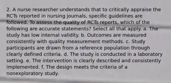 2. A nurse researcher understands that to critically appraise the RCTs reported in nursing journals, specific guidelines are followed. To assess the quality of RCTs reports, which of the following are accurate statements? Select all that apply. a. The study has low internal validity. b. Outcomes are measured consistently with quality measurement methods. c. Study participants are drawn from a reference population through clearly defined criteria. d. The study is conducted in a laboratory setting. e. The intervention is clearly described and consistently implemented. f. The design meets the criteria of a nonexploratory study.