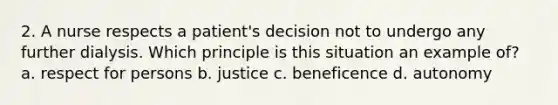 2. A nurse respects a patient's decision not to undergo any further dialysis. Which principle is this situation an example of? a. respect for persons b. justice c. beneficence d. autonomy