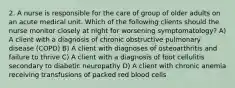 2. A nurse is responsible for the care of group of older adults on an acute medical unit. Which of the following clients should the nurse monitor closely at night for worsening symptomatology? A) A client with a diagnosis of chronic obstructive pulmonary disease (COPD) B) A client with diagnoses of osteoarthritis and failure to thrive C) A client with a diagnosis of foot cellulitis secondary to diabetic neuropathy D) A client with chronic anemia receiving transfusions of packed red blood cells