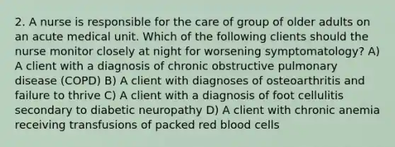 2. A nurse is responsible for the care of group of older adults on an acute medical unit. Which of the following clients should the nurse monitor closely at night for worsening symptomatology? A) A client with a diagnosis of chronic obstructive pulmonary disease (COPD) B) A client with diagnoses of osteoarthritis and failure to thrive C) A client with a diagnosis of foot cellulitis secondary to diabetic neuropathy D) A client with chronic anemia receiving transfusions of packed red blood cells