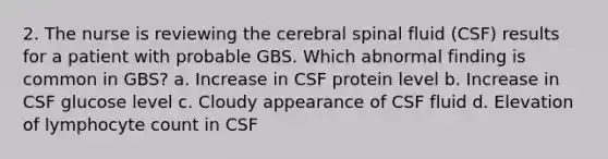 2. The nurse is reviewing the cerebral spinal fluid (CSF) results for a patient with probable GBS. Which abnormal finding is common in GBS? a. Increase in CSF protein level b. Increase in CSF glucose level c. Cloudy appearance of CSF fluid d. Elevation of lymphocyte count in CSF