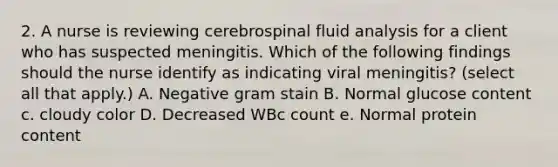 2. A nurse is reviewing cerebrospinal fluid analysis for a client who has suspected meningitis. Which of the following findings should the nurse identify as indicating viral meningitis? (select all that apply.) A. Negative gram stain B. Normal glucose content c. cloudy color D. Decreased WBc count e. Normal protein content