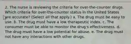 2. The nurse is reviewing the criteria for over-the-counter drugs. Which criteria for over-the-counter status in the United States are accurate? (Select all that apply.) a. The drug must be easy to use. b. The drug must have a low therapeutic index. c. The consumer must be able to monitor the drug's effectiveness. d. The drug must have a low potential for abuse. e. The drug must not have any interactions with other drugs.