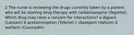 2 The nurse is reviewing the drugs currently taken by a patient who will be starting drug therapy with carbamazepine (Tegretol). Which drug may raise a concern for interactions? a digoxin (Lanoxin) b acetaminophen (Tylenol) c diazepam (Valium) d warfarin (Coumadin)