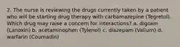 2. The nurse is reviewing the drugs currently taken by a patient who will be starting drug therapy with carbamazepine (Tegretol). Which drug may raise a concern for interactions? a. digoxin (Lanoxin) b. acetaminophen (Tylenol) c. diazepam (Valium) d. warfarin (Coumadin)