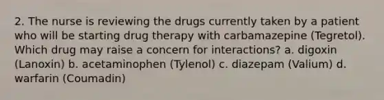 2. The nurse is reviewing the drugs currently taken by a patient who will be starting drug therapy with carbamazepine (Tegretol). Which drug may raise a concern for interactions? a. digoxin (Lanoxin) b. acetaminophen (Tylenol) c. diazepam (Valium) d. warfarin (Coumadin)