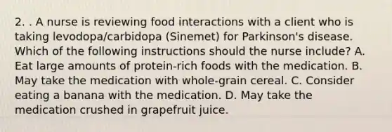 2. . A nurse is reviewing food interactions with a client who is taking levodopa/carbidopa (Sinemet) for Parkinson's disease. Which of the following instructions should the nurse include? A. Eat large amounts of protein-rich foods with the medication. B. May take the medication with whole-grain cereal. C. Consider eating a banana with the medication. D. May take the medication crushed in grapefruit juice.