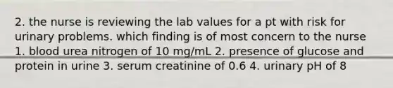 2. the nurse is reviewing the lab values for a pt with risk for urinary problems. which finding is of most concern to the nurse 1. blood urea nitrogen of 10 mg/mL 2. presence of glucose and protein in urine 3. serum creatinine of 0.6 4. urinary pH of 8