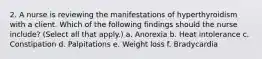 2. A nurse is reviewing the manifestations of hyperthyroidism with a client. Which of the following findings should the nurse include? (Select all that apply.) a. Anorexia b. Heat intolerance c. Constipation d. Palpitations e. Weight loss f. Bradycardia