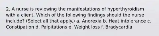 2. A nurse is reviewing the manifestations of hyperthyroidism with a client. Which of the following findings should the nurse include? (Select all that apply.) a. Anorexia b. Heat intolerance c. Constipation d. Palpitations e. Weight loss f. Bradycardia