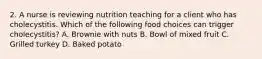 2. A nurse is reviewing nutrition teaching for a client who has cholecystitis. Which of the following food choices can trigger cholecystitis? A. Brownie with nuts B. Bowl of mixed fruit C. Grilled turkey D. Baked potato