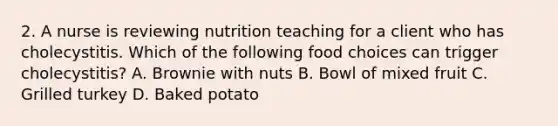 2. A nurse is reviewing nutrition teaching for a client who has cholecystitis. Which of the following food choices can trigger cholecystitis? A. Brownie with nuts B. Bowl of mixed fruit C. Grilled turkey D. Baked potato