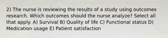 2) The nurse is reviewing the results of a study using outcomes research. Which outcomes should the nurse analyze? Select all that apply. A) Survival B) Quality of life C) Functional status D) Medication usage E) Patient satisfaction