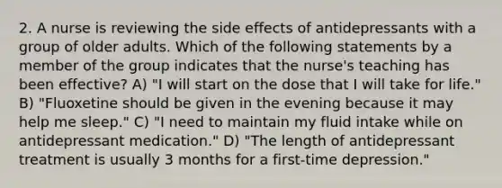 2. A nurse is reviewing the side effects of antidepressants with a group of older adults. Which of the following statements by a member of the group indicates that the nurse's teaching has been effective? A) "I will start on the dose that I will take for life." B) "Fluoxetine should be given in the evening because it may help me sleep." C) "I need to maintain my fluid intake while on antidepressant medication." D) "The length of antidepressant treatment is usually 3 months for a first-time depression."