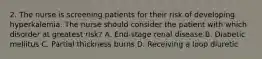 2. The nurse is screening patients for their risk of developing hyperkalemia. The nurse should consider the patient with which disorder at greatest risk? A. End-stage renal disease B. Diabetic mellitus C. Partial thickness burns D. Receiving a loop diuretic