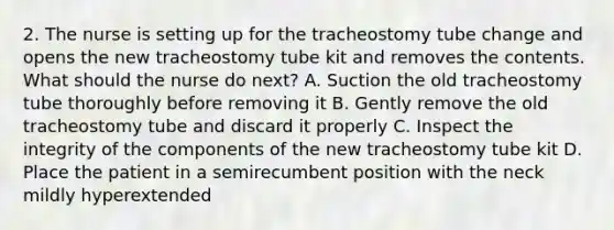 2. The nurse is setting up for the tracheostomy tube change and opens the new tracheostomy tube kit and removes the contents. What should the nurse do next? A. Suction the old tracheostomy tube thoroughly before removing it B. Gently remove the old tracheostomy tube and discard it properly C. Inspect the integrity of the components of the new tracheostomy tube kit D. Place the patient in a semirecumbent position with the neck mildly hyperextended