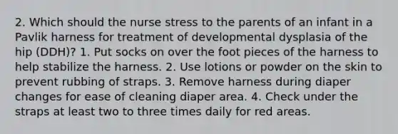 2. Which should the nurse stress to the parents of an infant in a Pavlik harness for treatment of developmental dysplasia of the hip (DDH)? 1. Put socks on over the foot pieces of the harness to help stabilize the harness. 2. Use lotions or powder on the skin to prevent rubbing of straps. 3. Remove harness during diaper changes for ease of cleaning diaper area. 4. Check under the straps at least two to three times daily for red areas.